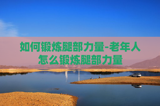 如何锻炼腿部力量-老年人怎么锻炼腿部力量