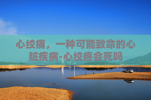 心绞痛，一种可能致命的心脏疾病-心绞疼会死吗