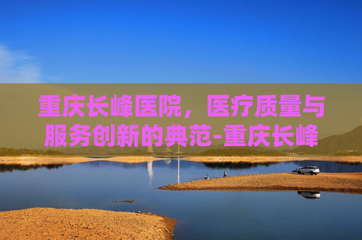 重庆长峰医院，医疗质量与服务创新的典范-重庆长峰医院是正规医院吗