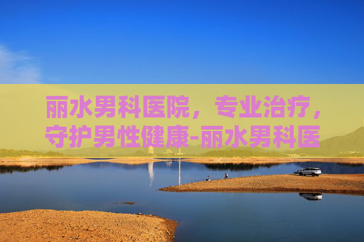 丽水男科医院，专业治疗，守护男性健康-丽水男科医院哪里好