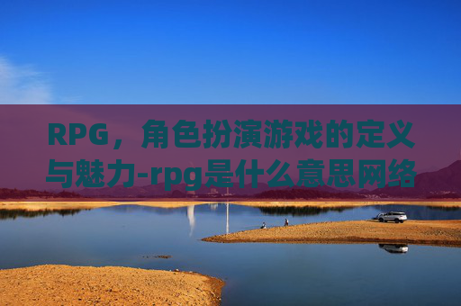 RPG，角色扮演游戏的定义与魅力-rpg是什么意思网络用语