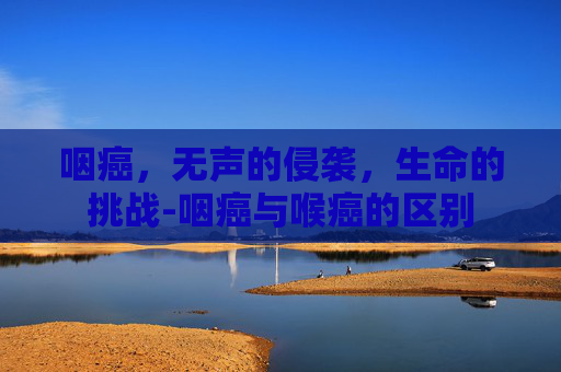 咽癌，无声的侵袭，生命的挑战-咽癌与喉癌的区别