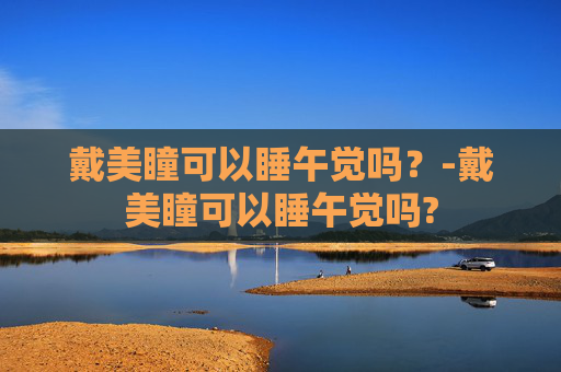 戴美瞳可以睡午觉吗？-戴美瞳可以睡午觉吗?
