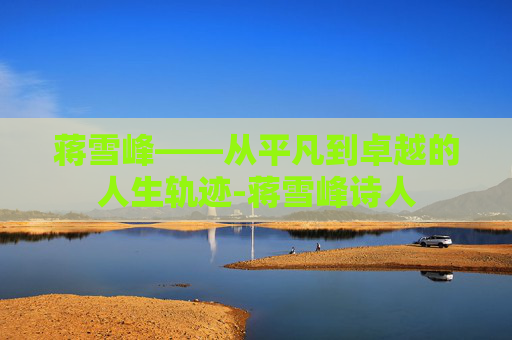 蒋雪峰——从平凡到卓越的人生轨迹-蒋雪峰诗人