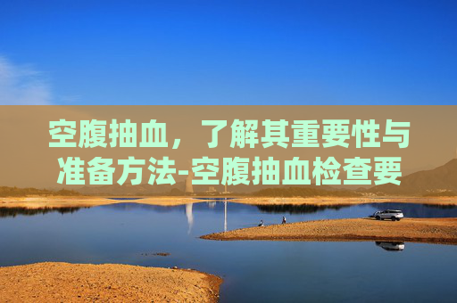 空腹抽血，了解其重要性与准备方法-空腹抽血检查要禁食几个小时