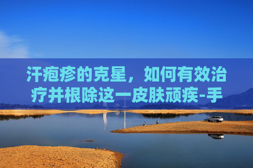 汗疱疹的克星，如何有效治疗并根除这一皮肤顽疾-手心汗疱疹怎么治疗除根