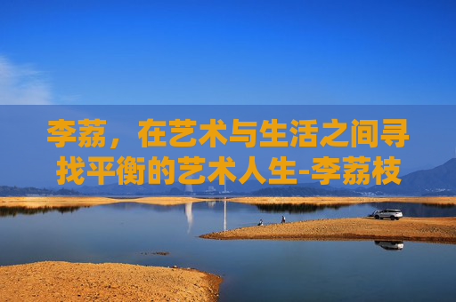 李荔，在艺术与生活之间寻找平衡的艺术人生-李荔枝是谁