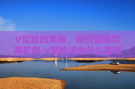 V型脸的奥秘，如何塑造完美轮廓-v型脸适合什么发型