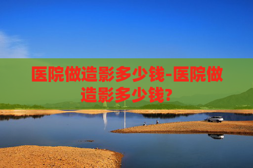 医院做造影多少钱-医院做造影多少钱?