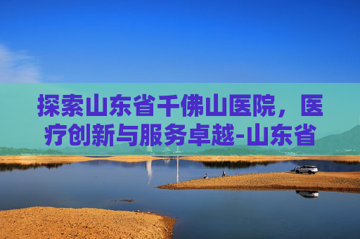 探索山东省千佛山医院，医疗创新与服务卓越-山东省千佛山医院网上预约挂号
