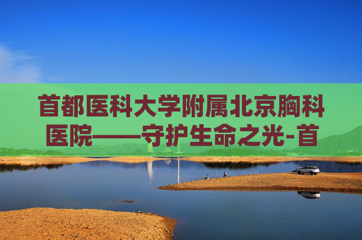 首都医科大学附属北京胸科医院——守护生命之光-首都医科大学附属北京胸科医院官网