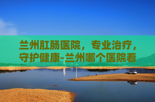 兰州肛肠医院，专业治疗，守护健康-兰州哪个医院看肛门最好