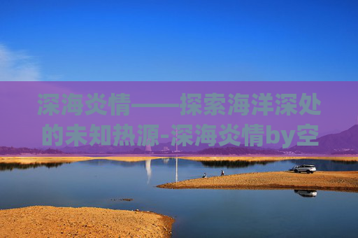 深海炎情——探索海洋深处的未知热源-深海炎情by空梦讲了什么