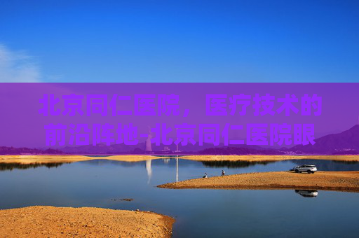 北京同仁医院，医疗技术的前沿阵地-北京同仁医院眼科专家