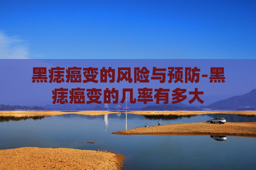 黑痣癌变的风险与预防-黑痣癌变的几率有多大