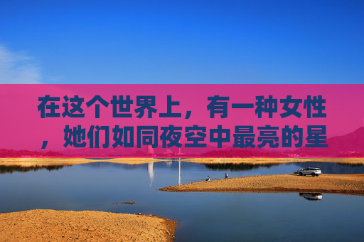 在这个世界上，有一种女性，她们如同夜空中最亮的星，静静地闪耀着，不张扬，却让人无法忽视。她们就是久久女人。-久久女人下半身视频