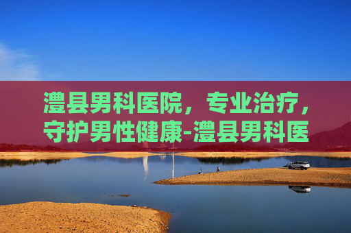 澧县男科医院，专业治疗，守护男性健康-澧县男科医院是正规医院吗