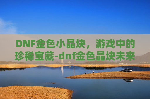 DNF金色小晶块,游戏中的珍稀宝藏-dnf金色晶块未来走向 DNF金色小晶块,游戏中的珍稀宝藏-dnf金色晶块未来走向