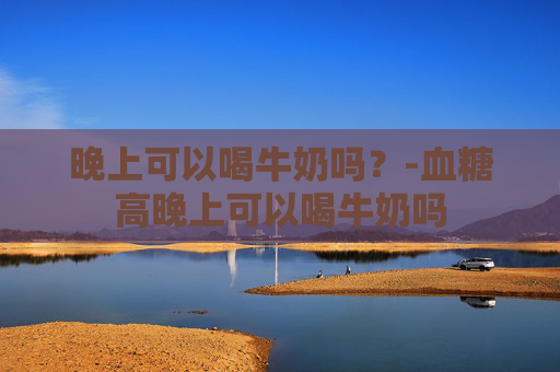 晚上可以喝牛奶吗？-血糖高晚上可以喝牛奶吗