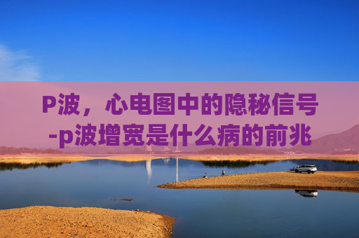 P波，心电图中的隐秘信号-p波增宽是什么病的前兆