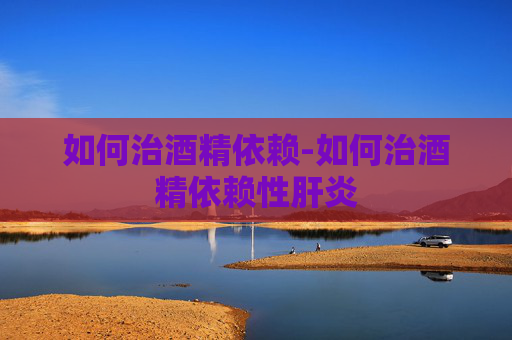 如何治酒精依赖-如何治酒精依赖性肝炎