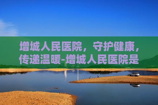增城人民医院，守护健康，传递温暖-增城人民医院是三甲医院吗