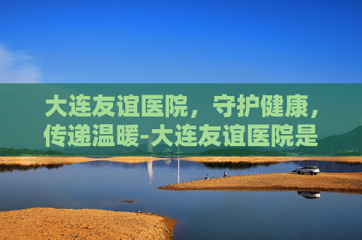 大连友谊医院，守护健康，传递温暖-大连友谊医院是三甲医院吗