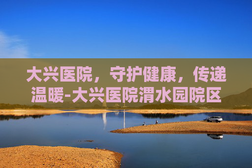 大兴医院，守护健康，传递温暖-大兴医院渭水园院区