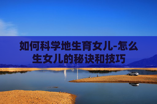 如何科学地生育女儿-怎么生女儿的秘诀和技巧