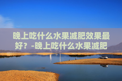 晚上吃什么水果减肥效果最好？-晚上吃什么水果减肥效果最好最快