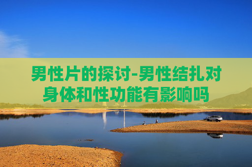 男性片的探讨-男性结扎对身体和性功能有影响吗