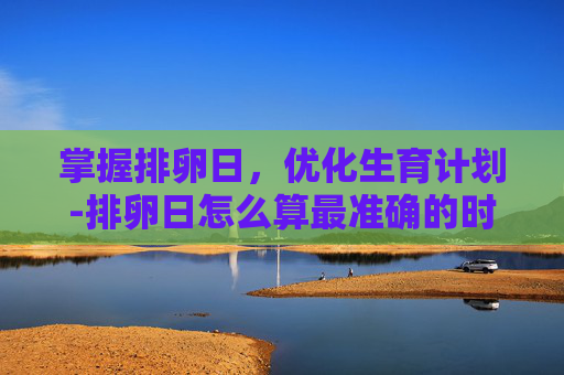 掌握排卵日，优化生育计划-排卵日怎么算最准确的时间表