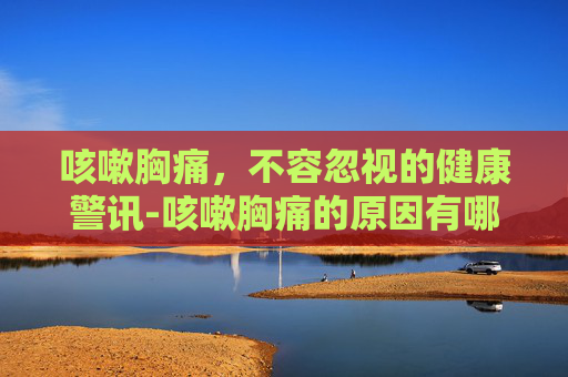 咳嗽胸痛，不容忽视的健康警讯-咳嗽胸痛的原因有哪几种症状