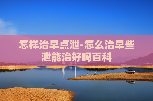 怎样治早点泄-怎么治早些泄能治好吗百科