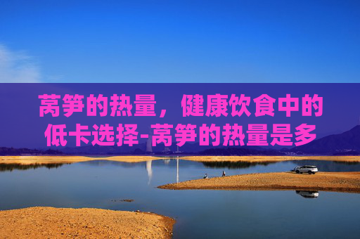 莴笋的热量，健康饮食中的低卡选择-莴笋的热量是多少大卡