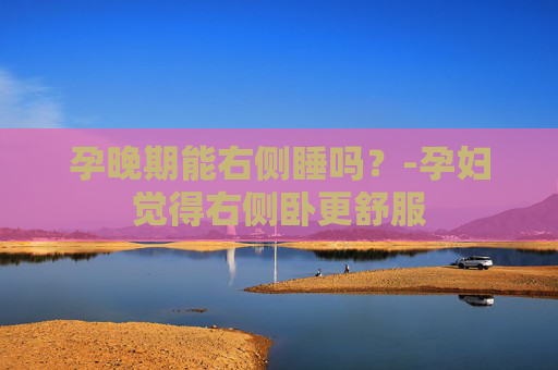 孕晚期能右侧睡吗？-孕妇觉得右侧卧更舒服