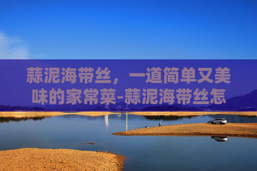 蒜泥海带丝，一道简单又美味的家常菜-蒜泥海带丝怎么拌好吃