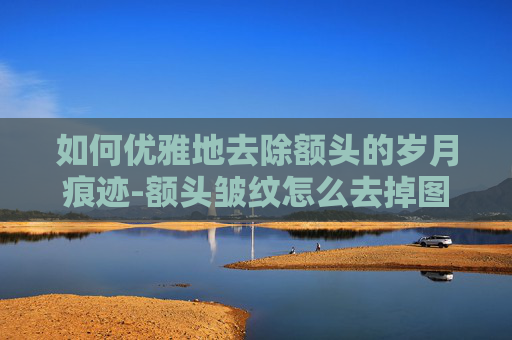 如何优雅地去除额头的岁月痕迹-额头皱纹怎么去掉图片