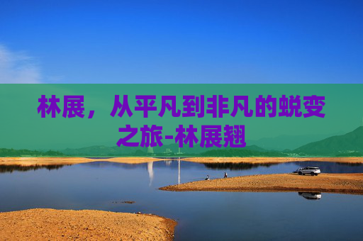 林展，从平凡到非凡的蜕变之旅-林展翘