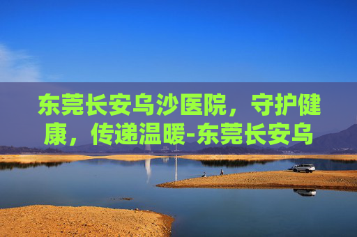 东莞长安乌沙医院，守护健康，传递温暖-东莞长安乌沙医院是公立医院还是私立医院