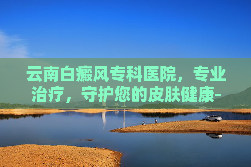 云南白癜风专科医院，专业治疗，守护您的皮肤健康-云南白癜风专科医院在哪里
