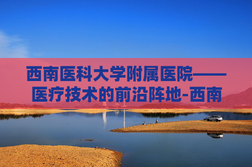 西南医科大学附属医院——医疗技术的前沿阵地-西南医科大学附属医院忠山院区