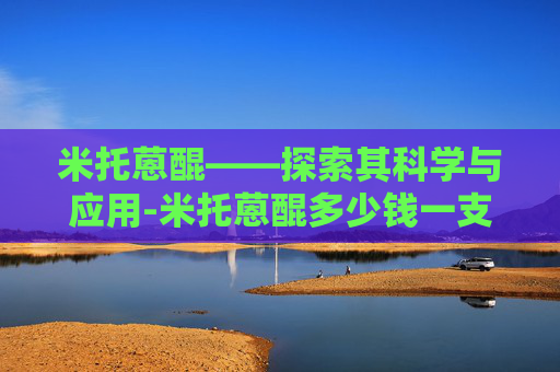 米托蒽醌——探索其科学与应用-米托蒽醌多少钱一支