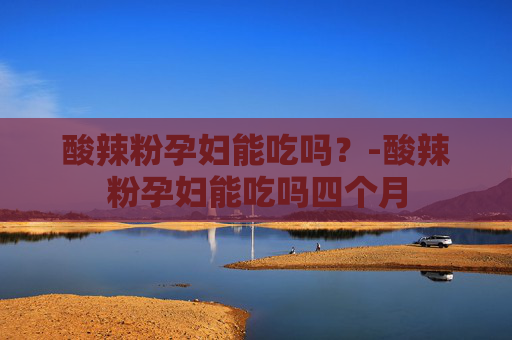 酸辣粉孕妇能吃吗？-酸辣粉孕妇能吃吗四个月
