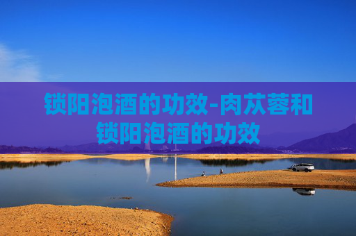 锁阳泡酒的功效-肉苁蓉和锁阳泡酒的功效