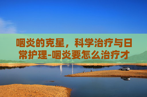 咽炎的克星，科学治疗与日常护理-咽炎要怎么治疗才能除根