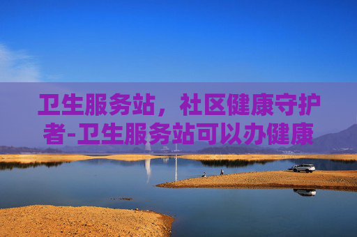 卫生服务站，社区健康守护者-卫生服务站可以办健康证吗