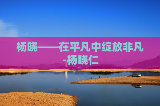 杨晓——在平凡中绽放非凡-杨晓仁