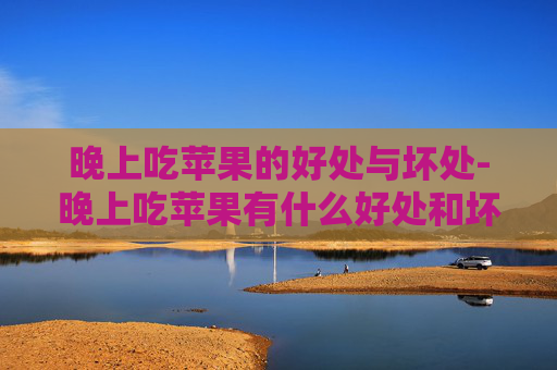 晚上吃苹果的好处与坏处-晚上吃苹果有什么好处和坏处,睡前吃会影响消化吗?
