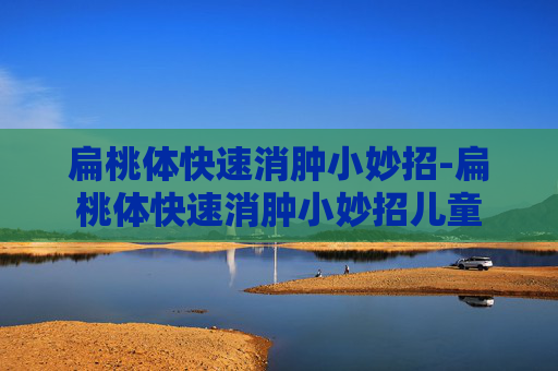 扁桃体快速消肿小妙招-扁桃体快速消肿小妙招儿童